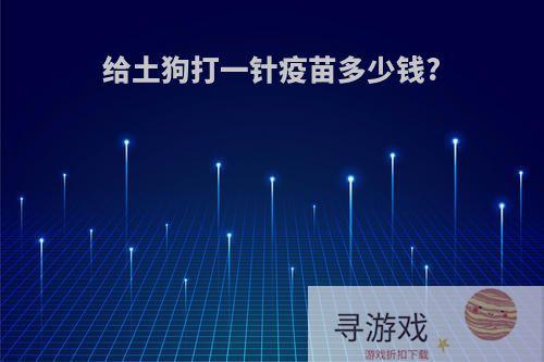 给土狗打一针疫苗多少钱?