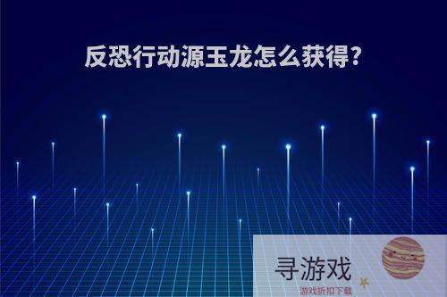 反恐行动源玉龙怎么获得?