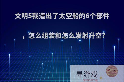 文明5我造出了太空船的6个部件，怎么组装和怎么发射升空?