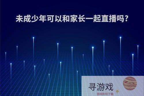 未成少年可以和家长一起直播吗?