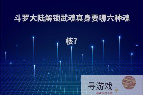 斗罗大陆解锁武魂真身要哪六种魂核?
