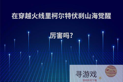 在穿越火线里柯尔特伏刹山海觉醒厉害吗?