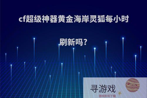 cf超级神器黄金海岸灵狐每小时刷新吗?