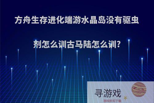 方舟生存进化端游水晶岛没有驱虫剂怎么训古马陆怎么训?