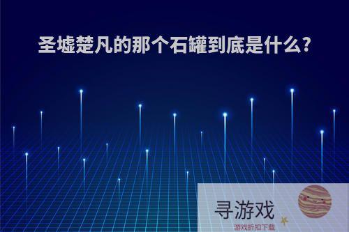 圣墟楚凡的那个石罐到底是什么?