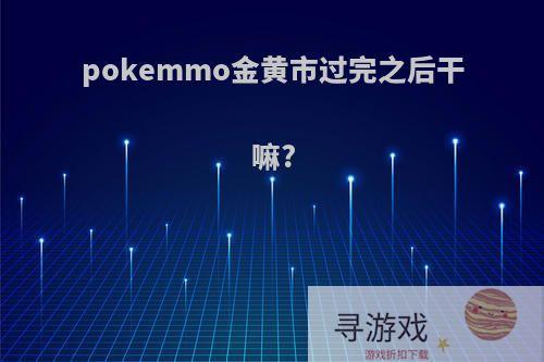 pokemmo金黄市过完之后干嘛?