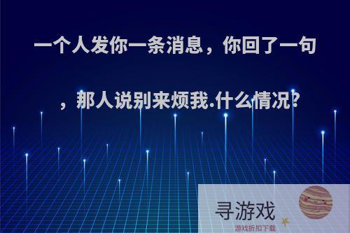 一个人发你一条消息，你回了一句，那人说别来烦我.什么情况?