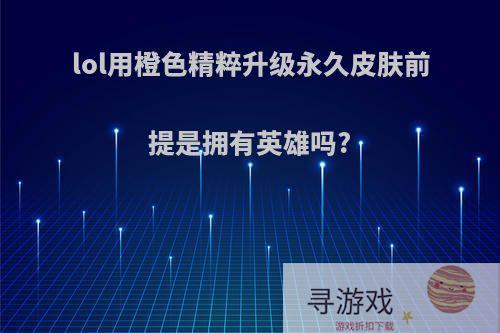 lol用橙色精粹升级永久皮肤前提是拥有英雄吗?