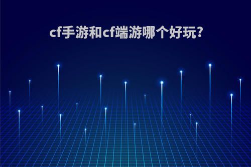 cf手游和cf端游哪个好玩?(cf手游和cf端游哪个好玩点)