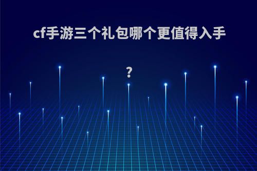 cf手游三个礼包哪个更值得入手?(cf手游三个礼包哪个更值得入手一点)