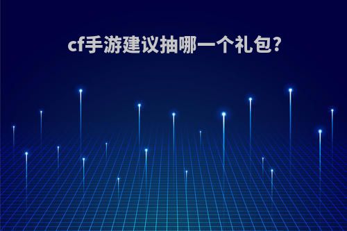 cf手游建议抽哪一个礼包?(cf手游建议抽哪一个礼包最划算)