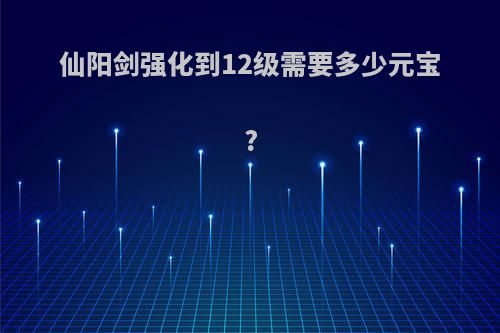 仙阳剑强化到12级需要多少元宝?