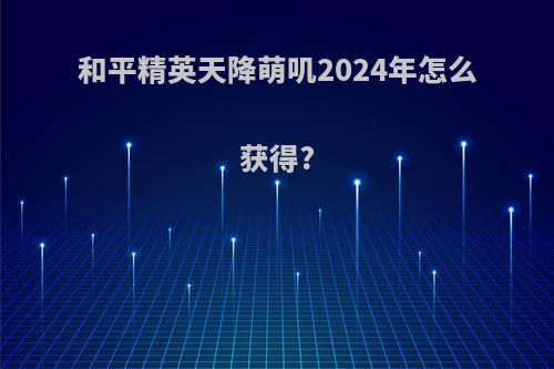 和平精英天降萌叽2024年怎么获得?