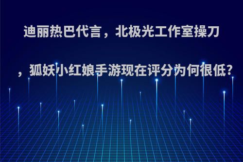 迪丽热巴代言，北极光工作室操刀，狐妖小红娘手游现在评分为何很低?