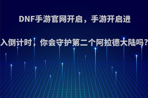 DNF手游官网开启，手游开启进入倒计时，你会守护第二个阿拉德大陆吗?