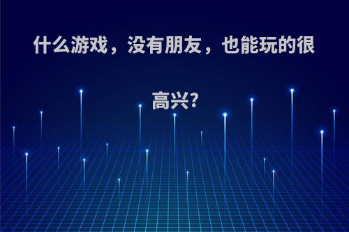 什么游戏，没有朋友，也能玩的很高兴?(没朋友适合玩什么游戏)