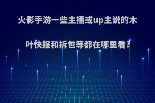 火影手游一些主播或up主说的木叶快报和拆包等都在哪里看?(火影忍者木叶快报怎么看)