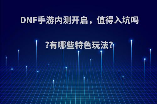 DNF手游内测开启，值得入坑吗?有哪些特色玩法?