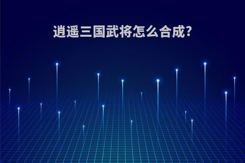 逍遥三国武将怎么合成?