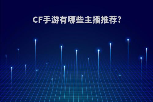 CF手游有哪些主播推荐?(cf手游有哪些主播推荐的皮肤)