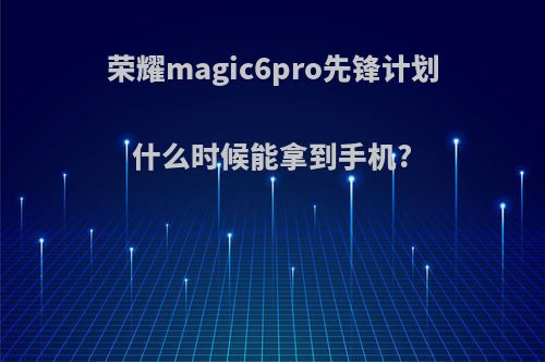 荣耀magic6pro先锋计划什么时候能拿到手机?