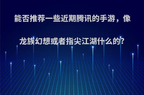 能否推荐一些近期腾讯的手游，像龙族幻想或者指尖江湖什么的?(类似龙族幻想的端游)