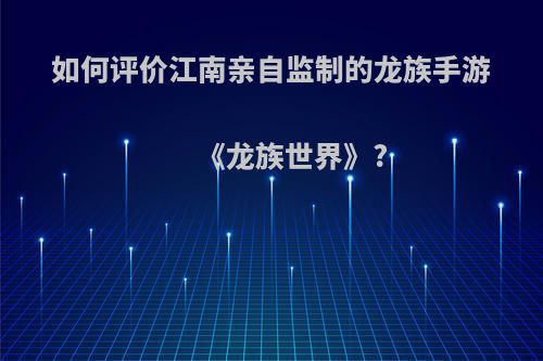 如何评价江南亲自监制的龙族手游《龙族世界》?(龙族世界百科)