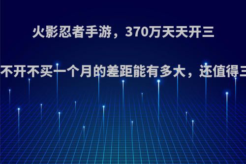 火影忍者手游，370万天天开三倍买六体和不开不买一个月的差距能有多大，还值得三倍六体吗?