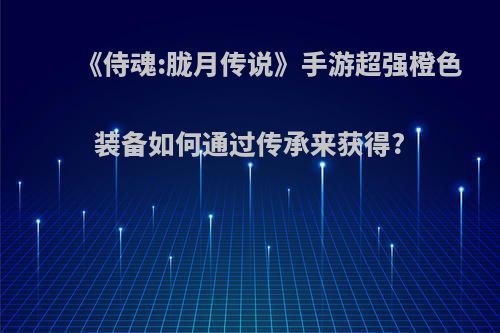 《侍魂:胧月传说》手游超强橙色装备如何通过传承来获得?