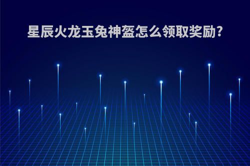 星辰火龙玉兔神盔怎么领取奖励?