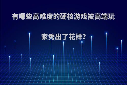 有哪些高难度的硬核游戏被高端玩家秀出了花样?(高难度硬核动作游戏)