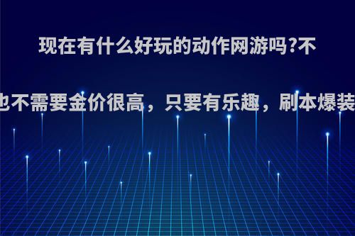 现在有什么好玩的动作网游吗?不需要玩的人多，也不需要金价很高，只要有乐趣，刷本爆装备一类的，有吗?