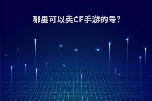 哪里可以卖CF手游的号?(哪里可以卖cf手游账号)