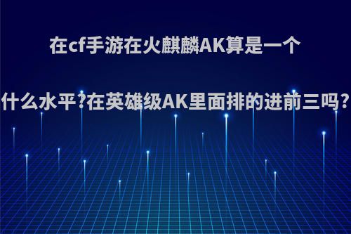 在cf手游在火麒麟AK算是一个什么水平?在英雄级AK里面排的进前三吗?