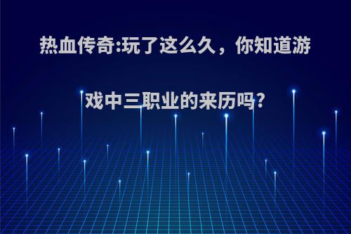 热血传奇:玩了这么久，你知道游戏中三职业的来历吗?(传奇游戏三职业详细介绍)