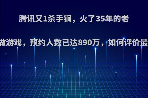 腾讯又1杀手锏，火了35年的老IP拿到做游戏，预约人数已达890万，如何评价最强之战?