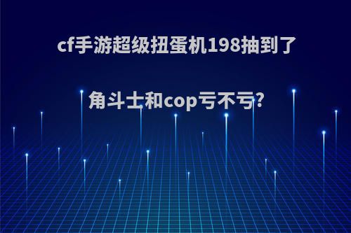 cf手游超级扭蛋机198抽到了角斗士和cop亏不亏?(cf手游超级扭蛋机分解多少扭蛋币)