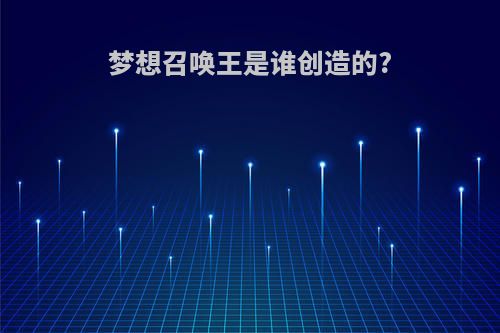 梦想召唤王是谁创造的?(梦想召唤王是谁创造的呢)