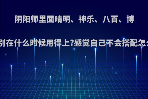 阴阳师里面晴明、神乐、八百、博雅分别在什么时候用得上?感觉自己不会搭配怎么办?