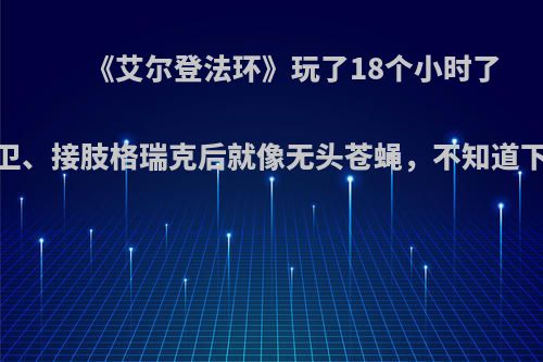 《艾尔登法环》玩了18个小时了，打完大树守卫、接肢格瑞克后就像无头苍蝇，不知道下一个该去打谁?