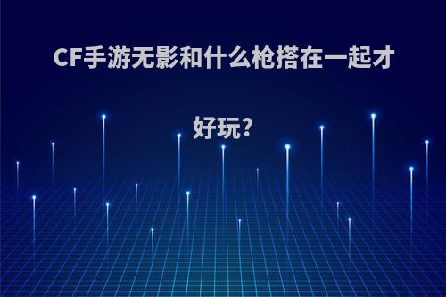 CF手游无影和什么枪搭在一起才好玩?