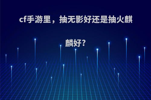 cf手游里，抽无影好还是抽火麒麟好?