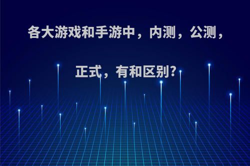 各大游戏和手游中，内测，公测，正式，有和区别?(游戏内测和公测差多少时间)