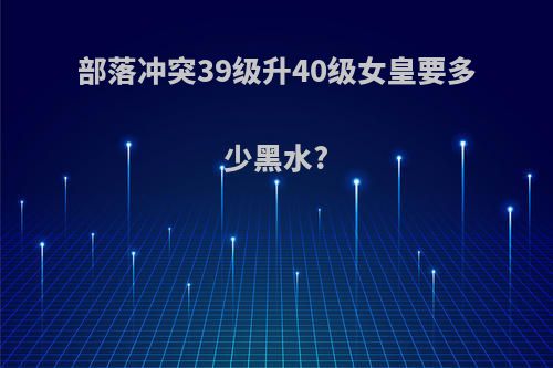 部落冲突39级升40级女皇要多少黑水?