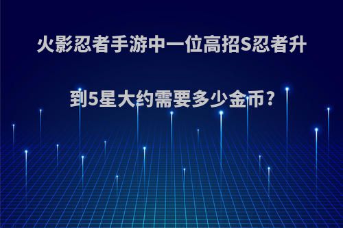 火影忍者手游中一位高招S忍者升到5星大约需要多少金币?(火影忍者手游s忍升5星要多少碎片)