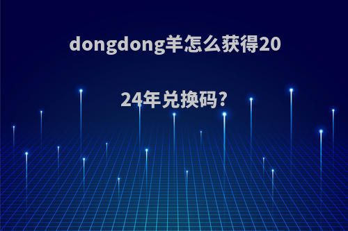 dongdong羊怎么获得2024年兑换码?