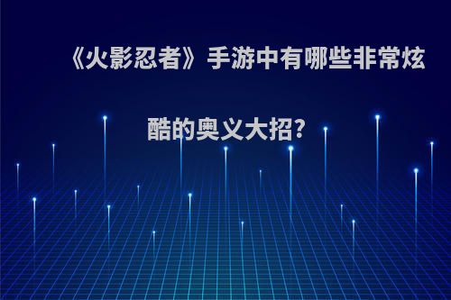 《火影忍者》手游中有哪些非常炫酷的奥义大招?