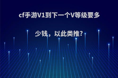 cf手游V1到下一个V等级要多少钱，以此类推?(cf手游v1到v2多少钱)