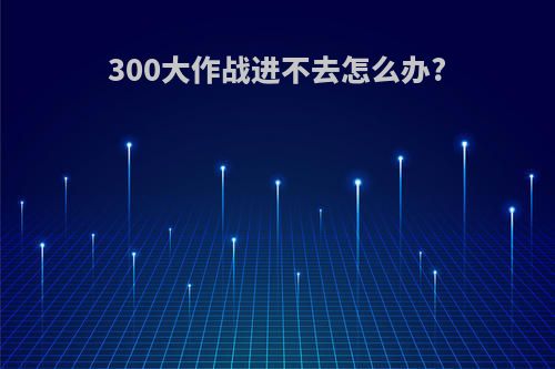 300大作战进不去怎么办?