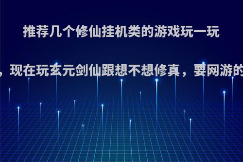 推荐几个修仙挂机类的游戏玩一玩，现在玩玄元剑仙跟想不想修真，要网游的?